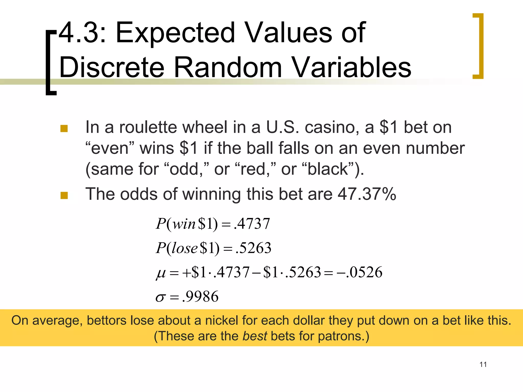 4.3: Expected Values of
Discrete Random Variables
11
 In a roulette wheel in a U.S. casino, a $1 bet on
“even” wins $1 if the ball falls on an even number
(same for “odd,” or “red,” or “black”).
 The odds of winning this bet are 47.37%
9986.
0526.5263.1$4737.1$
5263.)1$(
4737.)1$(






loseP
winP
On average, bettors lose about a nickel for each dollar they put down on a bet like this.
(These are the best bets for patrons.)
 