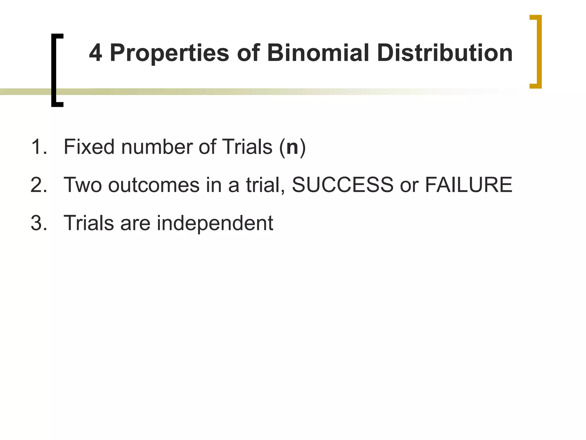 4 Properties of Binomial Distribution
1. Fixed number of Trials (n)
2. Two outcomes in a trial, SUCCESS or FAILURE
3. Trials are independent
 