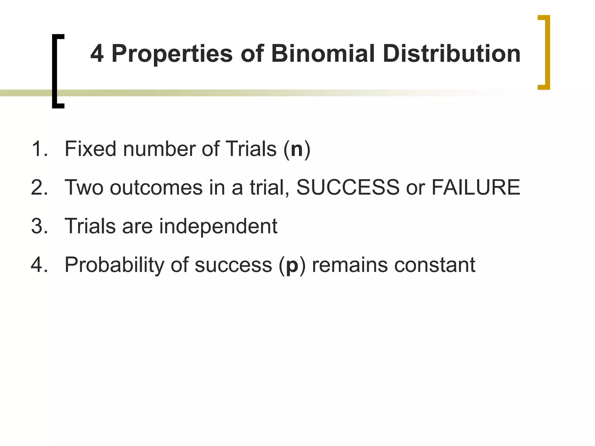 4 Properties of Binomial Distribution
1. Fixed number of Trials (n)
2. Two outcomes in a trial, SUCCESS or FAILURE
3. Trials are independent
4. Probability of success (p) remains constant
 