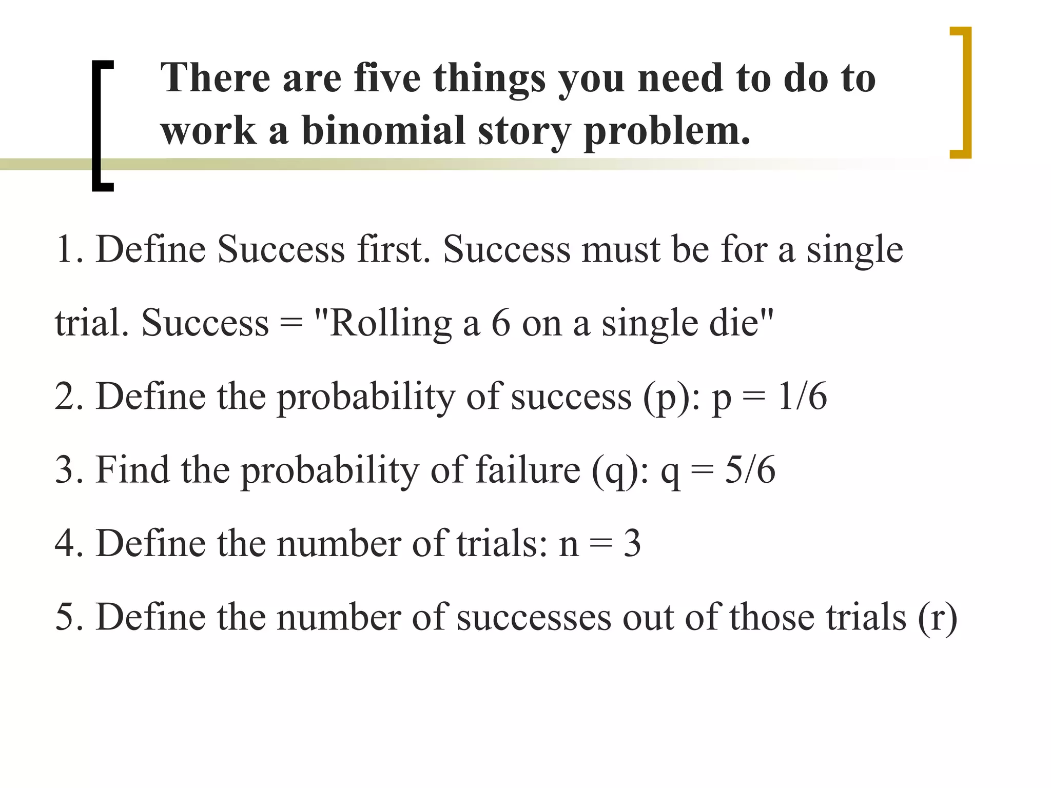 There are five things you need to do to
work a binomial story problem.
1. Define Success first. Success must be for a single
trial. Success = "Rolling a 6 on a single die"
2. Define the probability of success (p): p = 1/6
3. Find the probability of failure (q): q = 5/6
4. Define the number of trials: n = 3
5. Define the number of successes out of those trials (r)
 