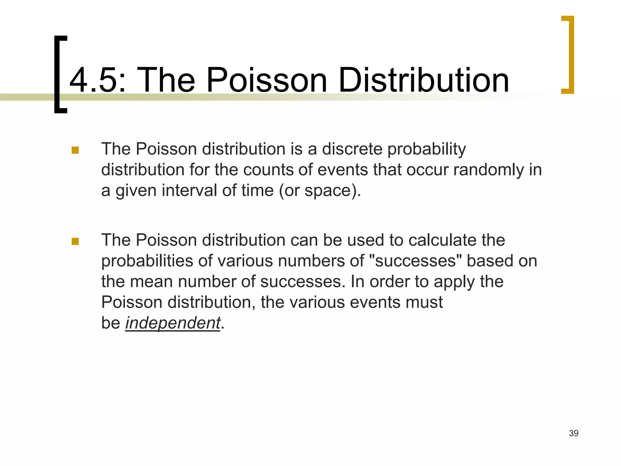 4.5: The Poisson Distribution
39
 The Poisson distribution is a discrete probability
distribution for the counts of events that occur randomly in
a given interval of time (or space).
 The Poisson distribution can be used to calculate the
probabilities of various numbers of "successes" based on
the mean number of successes. In order to apply the
Poisson distribution, the various events must
be independent.
 