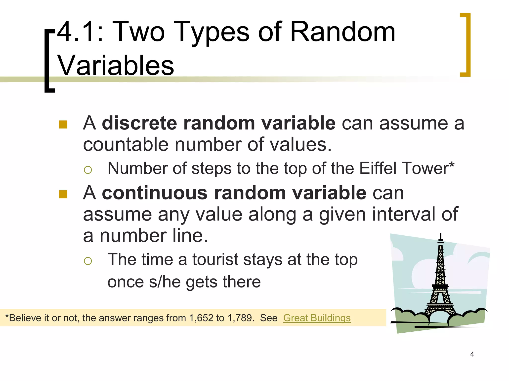 4.1: Two Types of Random
Variables
 A discrete random variable can assume a
countable number of values.
 Number of steps to the top of the Eiffel Tower*
 A continuous random variable can
assume any value along a given interval of
a number line.
 The time a tourist stays at the top
once s/he gets there
*Believe it or not, the answer ranges from 1,652 to 1,789. See Great Buildings
4
 