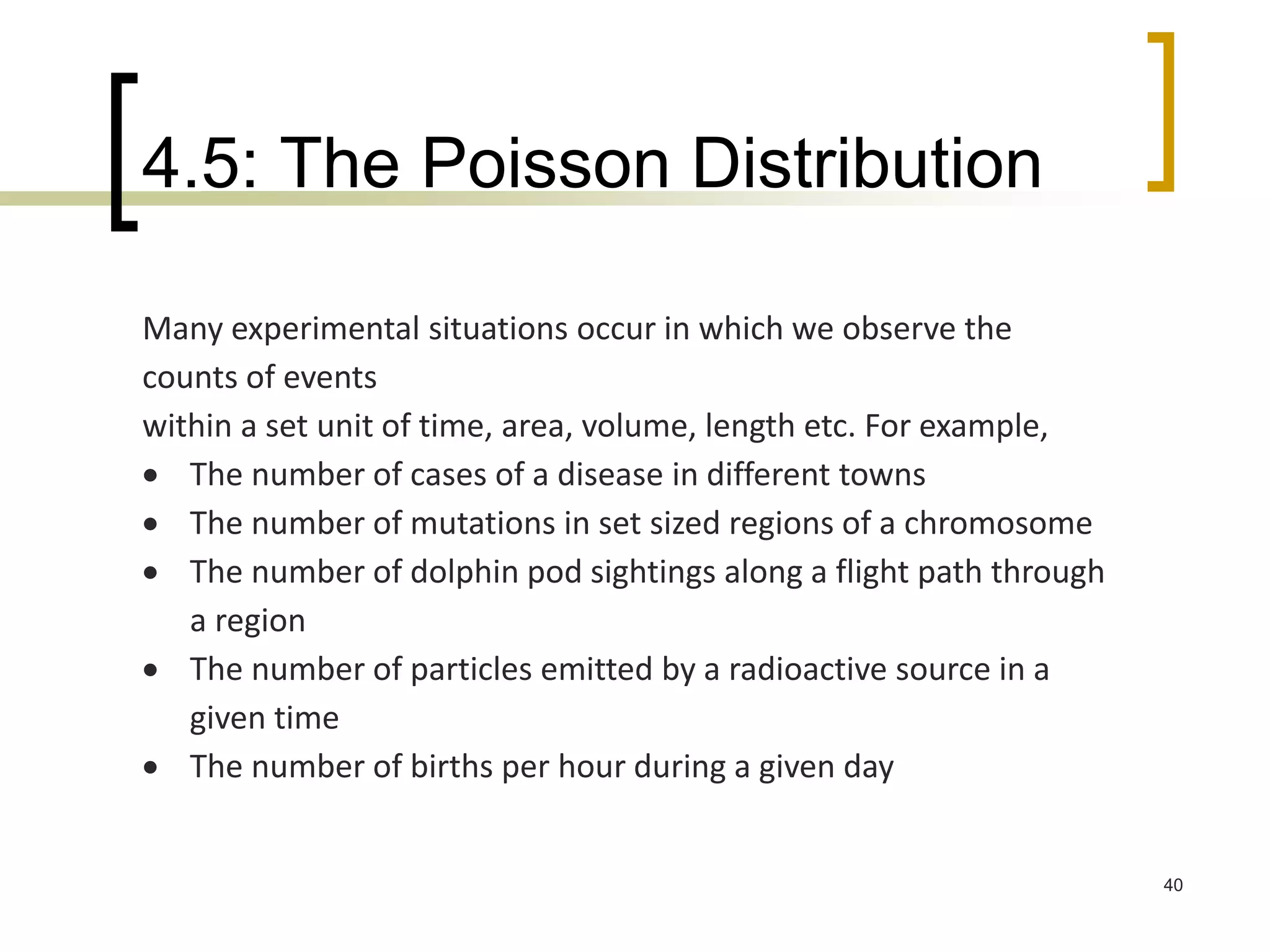 4.5: The Poisson Distribution
40
Many experimental situations occur in which we observe the
counts of events
within a set unit of time, area, volume, length etc. For example,
 The number of cases of a disease in different towns
 The number of mutations in set sized regions of a chromosome
 The number of dolphin pod sightings along a flight path through
a region
 The number of particles emitted by a radioactive source in a
given time
 The number of births per hour during a given day
 