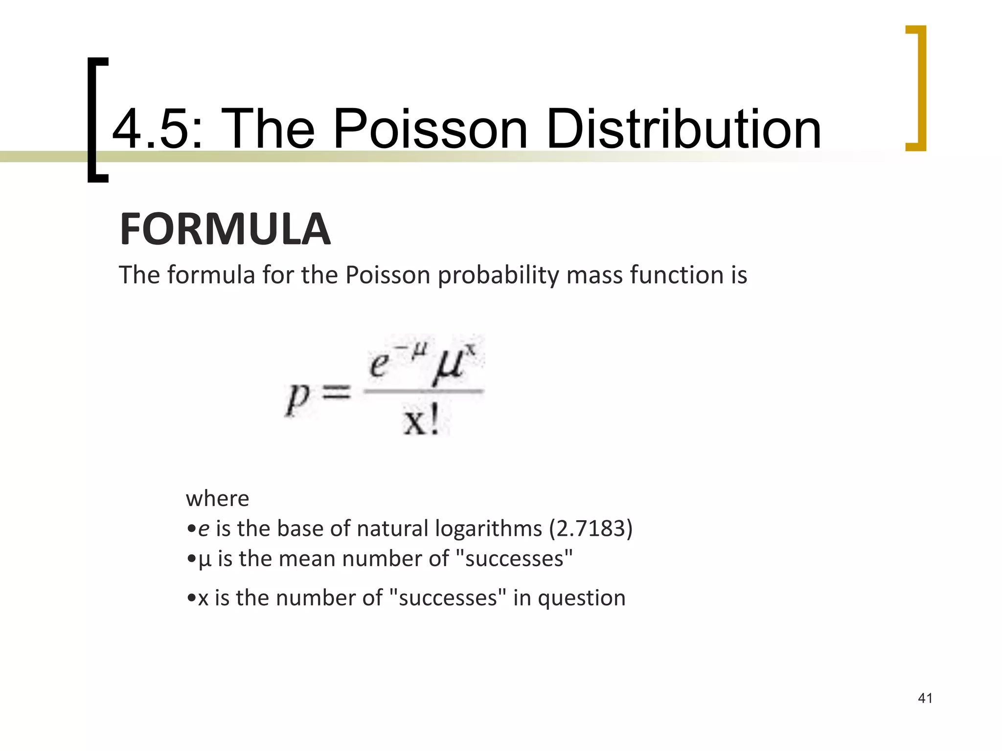 4.5: The Poisson Distribution
41
FORMULA
The formula for the Poisson probability mass function is
where
•e is the base of natural logarithms (2.7183)
•μ is the mean number of "successes"
•x is the number of "successes" in question
 
