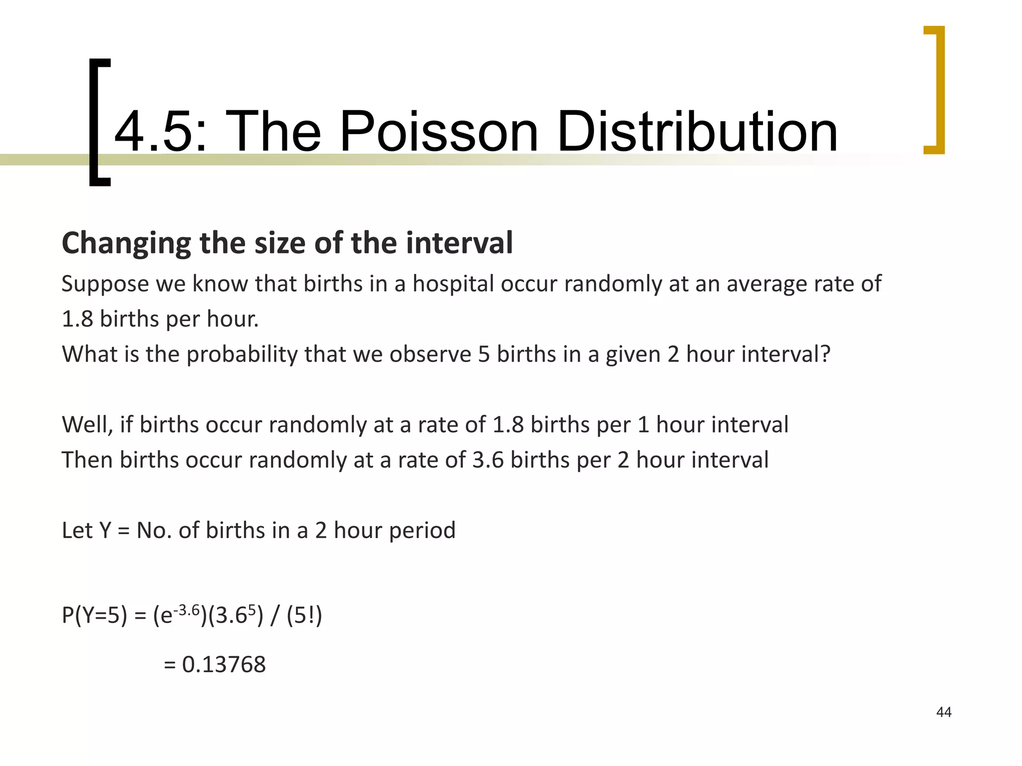 4.5: The Poisson Distribution
44
Changing the size of the interval
Suppose we know that births in a hospital occur randomly at an average rate of
1.8 births per hour.
What is the probability that we observe 5 births in a given 2 hour interval?
Well, if births occur randomly at a rate of 1.8 births per 1 hour interval
Then births occur randomly at a rate of 3.6 births per 2 hour interval
Let Y = No. of births in a 2 hour period
P(Y=5) = (e-3.6)(3.65) / (5!)
= 0.13768
 