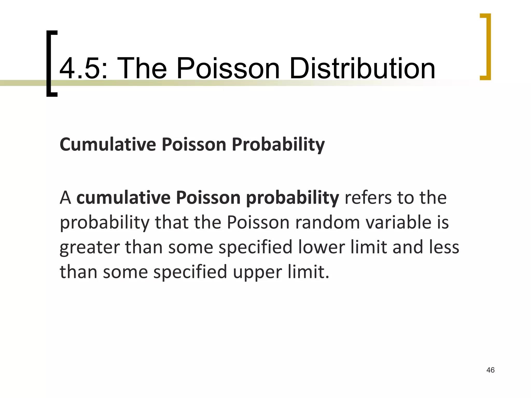 4.5: The Poisson Distribution
46
Cumulative Poisson Probability
A cumulative Poisson probability refers to the
probability that the Poisson random variable is
greater than some specified lower limit and less
than some specified upper limit.
 