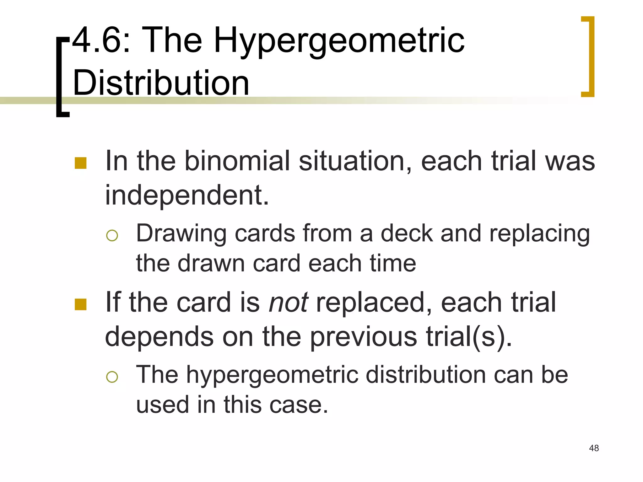 4.6: The Hypergeometric
Distribution
 In the binomial situation, each trial was
independent.
 Drawing cards from a deck and replacing
the drawn card each time
 If the card is not replaced, each trial
depends on the previous trial(s).
 The hypergeometric distribution can be
used in this case.
48
 
