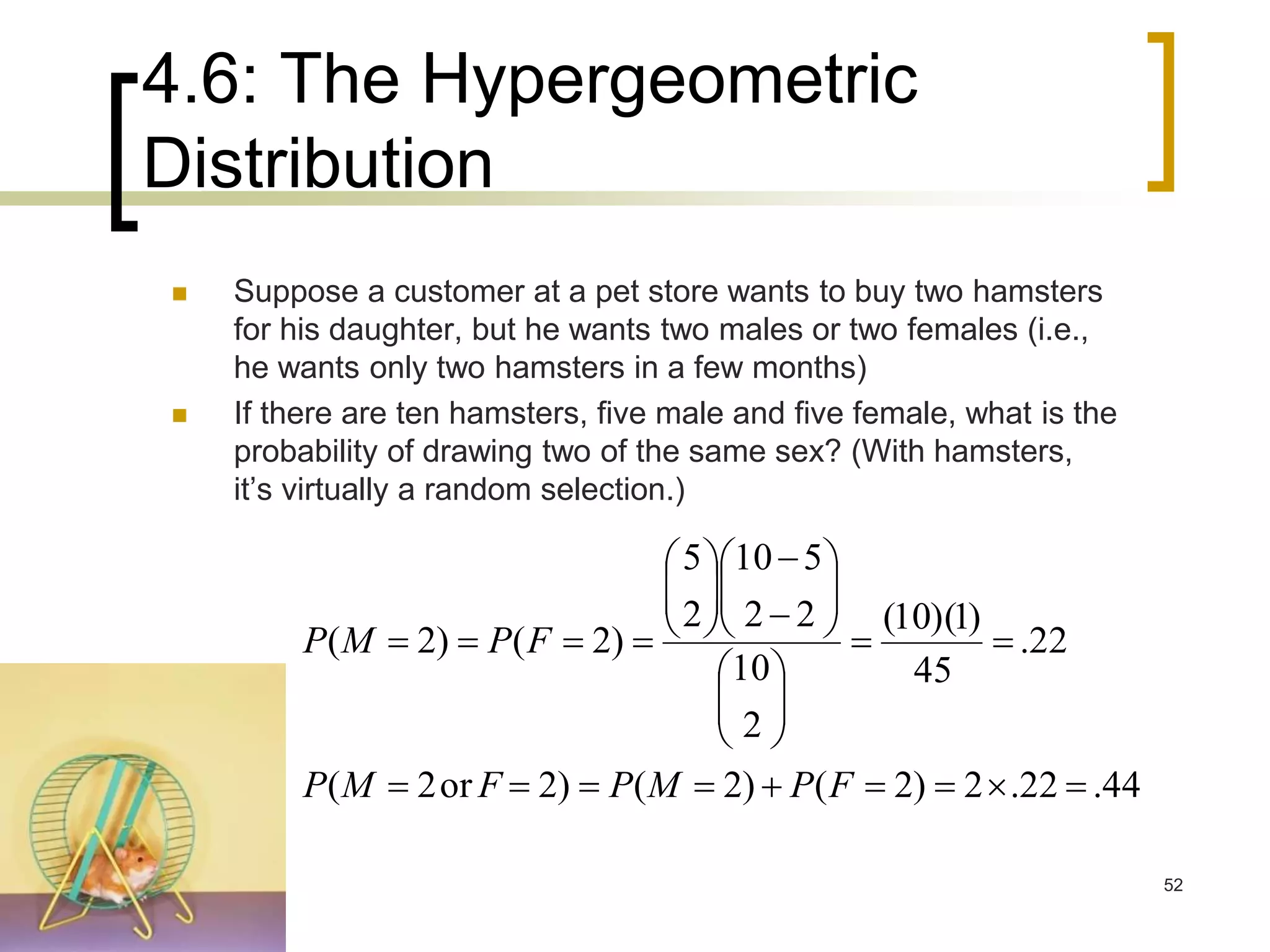 4.6: The Hypergeometric
Distribution
44.22.2)2()2()2or2(
22.
45
)1)(10(
2
10
22
510
2
5
)2()2(























FPMPFMP
FPMP
 Suppose a customer at a pet store wants to buy two hamsters
for his daughter, but he wants two males or two females (i.e.,
he wants only two hamsters in a few months)
 If there are ten hamsters, five male and five female, what is the
probability of drawing two of the same sex? (With hamsters,
it’s virtually a random selection.)
52
 