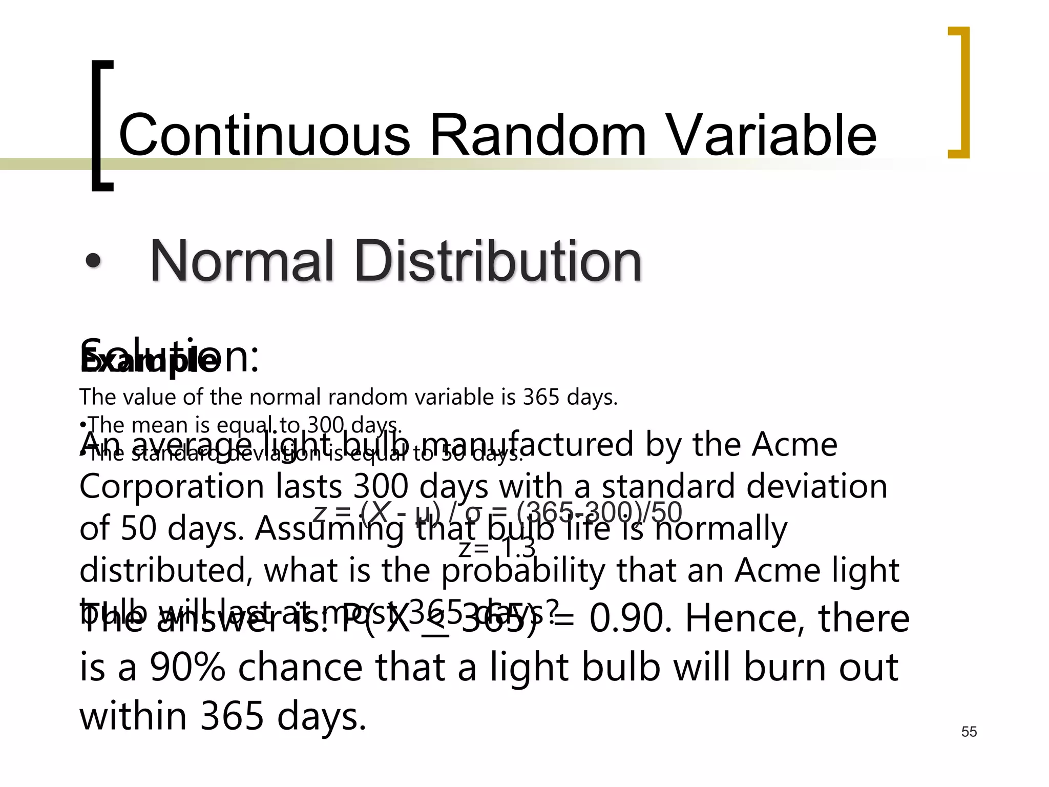 Continuous Random Variable
55
• Normal Distribution
Example
An average light bulb manufactured by the Acme
Corporation lasts 300 days with a standard deviation
of 50 days. Assuming that bulb life is normally
distributed, what is the probability that an Acme light
bulb will last at most 365 days?
Solution:
The value of the normal random variable is 365 days.
•The mean is equal to 300 days.
•The standard deviation is equal to 50 days.
z = (X - μ) / σ = (365-300)/50
z= 1.3
The answer is: P( X < 365) = 0.90. Hence, there
is a 90% chance that a light bulb will burn out
within 365 days.
 