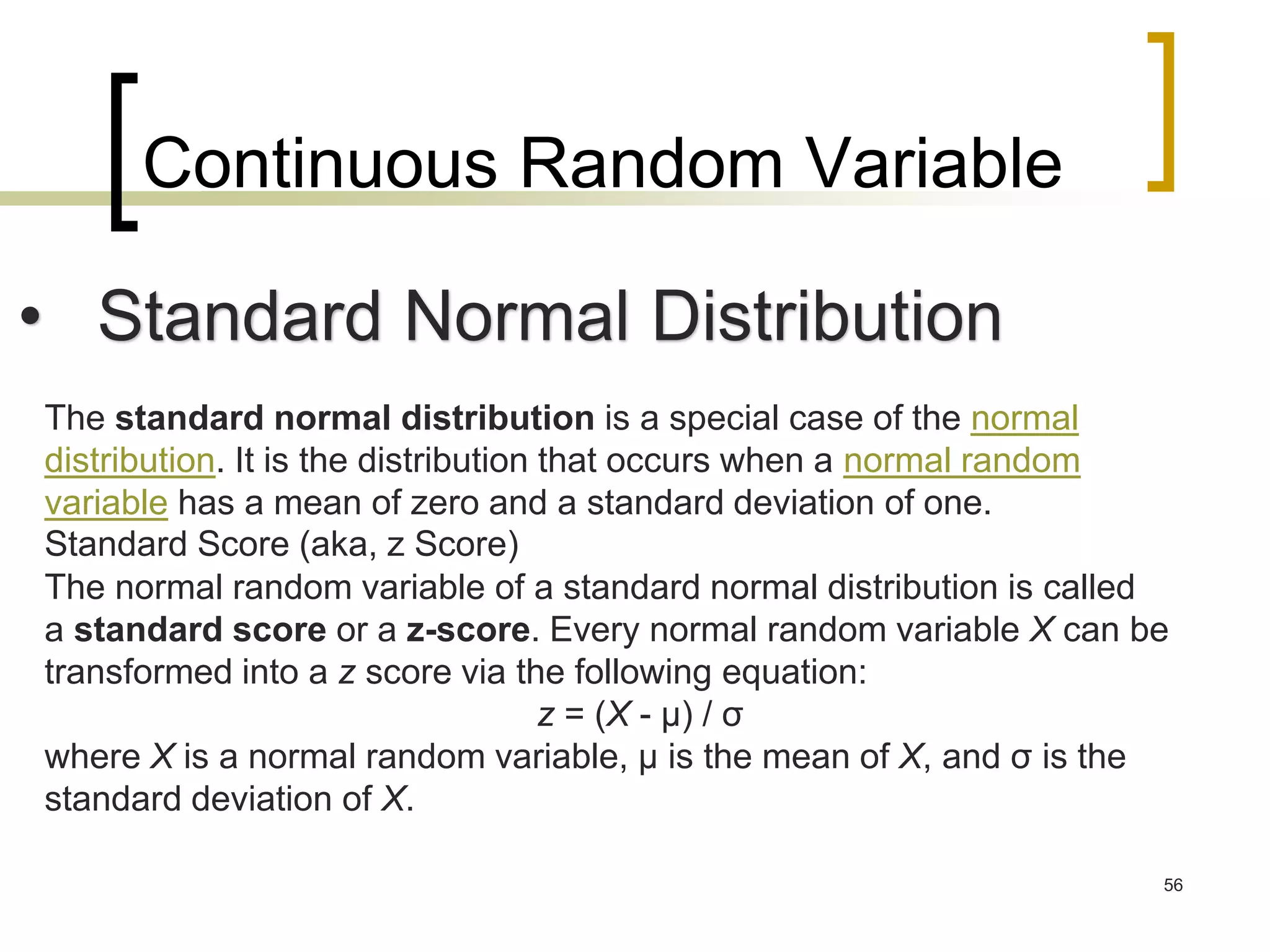 Continuous Random Variable
56
• Standard Normal Distribution
The standard normal distribution is a special case of the normal
distribution. It is the distribution that occurs when a normal random
variable has a mean of zero and a standard deviation of one.
Standard Score (aka, z Score)
The normal random variable of a standard normal distribution is called
a standard score or a z-score. Every normal random variable X can be
transformed into a z score via the following equation:
z = (X - μ) / σ
where X is a normal random variable, μ is the mean of X, and σ is the
standard deviation of X.
 