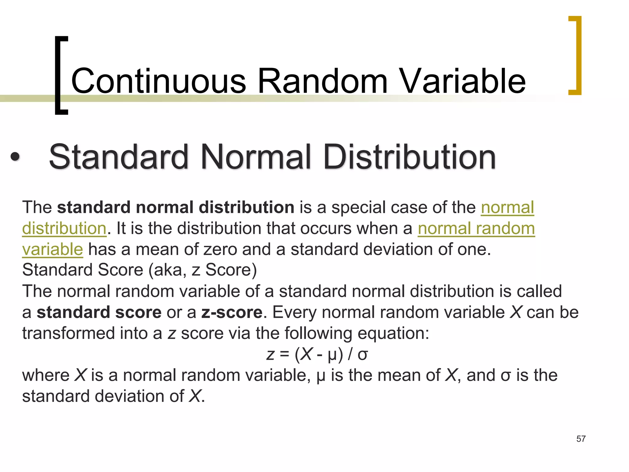Continuous Random Variable
57
• Standard Normal Distribution
The standard normal distribution is a special case of the normal
distribution. It is the distribution that occurs when a normal random
variable has a mean of zero and a standard deviation of one.
Standard Score (aka, z Score)
The normal random variable of a standard normal distribution is called
a standard score or a z-score. Every normal random variable X can be
transformed into a z score via the following equation:
z = (X - μ) / σ
where X is a normal random variable, μ is the mean of X, and σ is the
standard deviation of X.
 