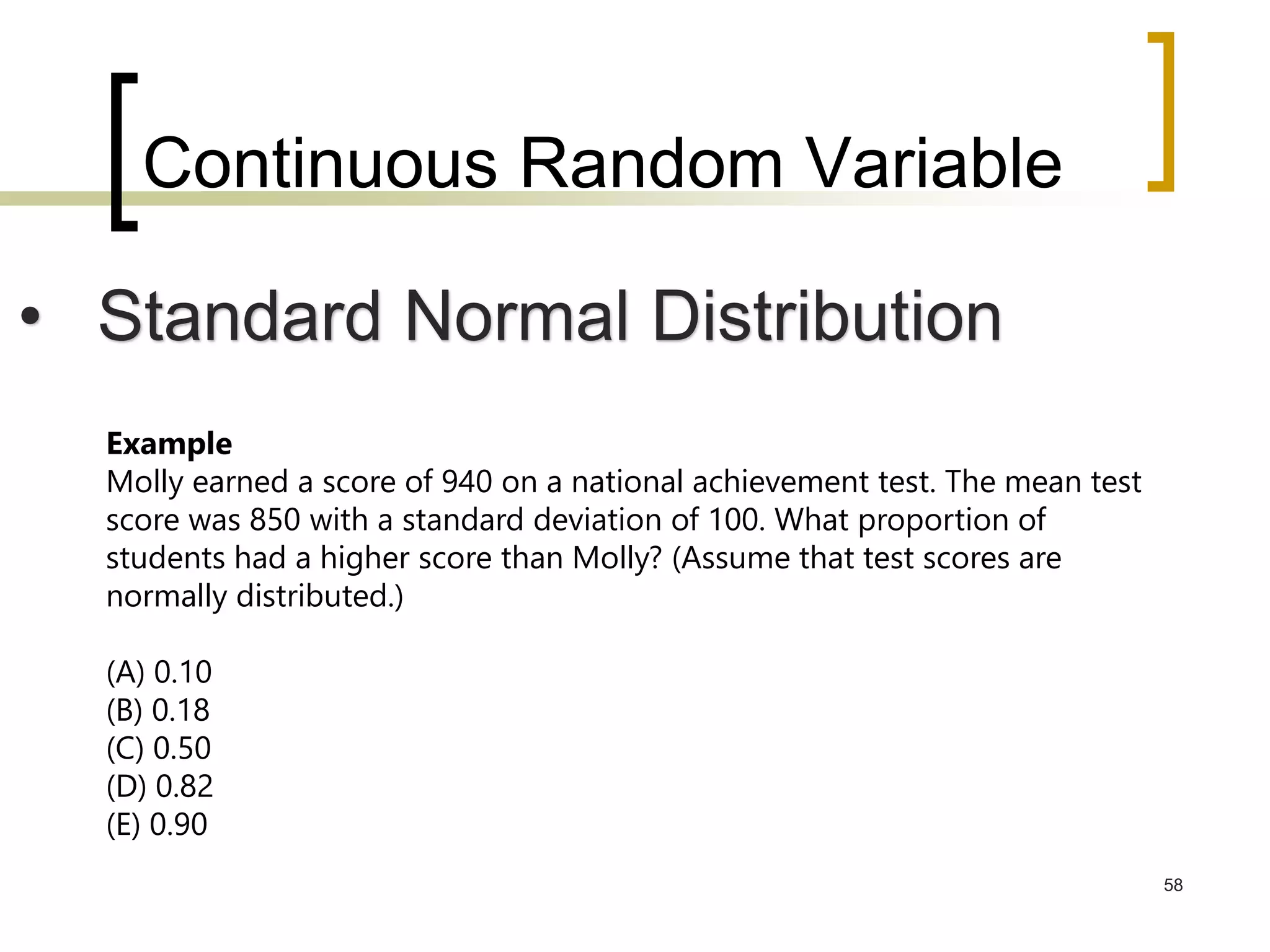 Continuous Random Variable
58
• Standard Normal Distribution
Example
Molly earned a score of 940 on a national achievement test. The mean test
score was 850 with a standard deviation of 100. What proportion of
students had a higher score than Molly? (Assume that test scores are
normally distributed.)
(A) 0.10
(B) 0.18
(C) 0.50
(D) 0.82
(E) 0.90
 