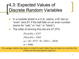 4.3: Expected Values of
Discrete Random Variables
11
 In a roulette wheel in a U.S. casino, a $1 bet on
“even” wins $1 if the ball falls on an even number
(same for “odd,” or “red,” or “black”).
 The odds of winning this bet are 47.37%
9986.
0526.5263.1$4737.1$
5263.)1$(
4737.)1$(






loseP
winP
On average, bettors lose about a nickel for each dollar they put down on a bet like this.
(These are the best bets for patrons.)
 