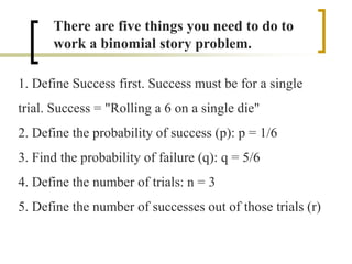 There are five things you need to do to
work a binomial story problem.
1. Define Success first. Success must be for a single
trial. Success = "Rolling a 6 on a single die"
2. Define the probability of success (p): p = 1/6
3. Find the probability of failure (q): q = 5/6
4. Define the number of trials: n = 3
5. Define the number of successes out of those trials (r)
 