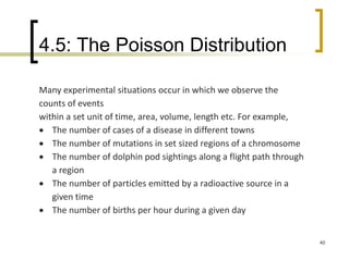 4.5: The Poisson Distribution
40
Many experimental situations occur in which we observe the
counts of events
within a set unit of time, area, volume, length etc. For example,
 The number of cases of a disease in different towns
 The number of mutations in set sized regions of a chromosome
 The number of dolphin pod sightings along a flight path through
a region
 The number of particles emitted by a radioactive source in a
given time
 The number of births per hour during a given day
 