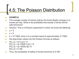 4.5: The Poisson Distribution
42
 EXAMPLE
 The average number of homes sold by the Acme Realty company is 2
homes per day. What is the probability that exactly 3 homes will be
sold tomorrow?
 Solution: This is a Poisson experiment in which we know the following:
 μ = 2;
 x = 3;
 e = 2.71828; since e is a constant equal to approximately 2.71828.
 We plug these values into the Poisson formula as follows:
 P(x; μ) = (e-μ) (μx) / x!
P(3; 2) = (2.71828-2) (23) / 3!
P(3; 2) = (0.13534) (8) / 6
P(3; 2) = 0.180
 Thus, the probability of selling 3 homes tomorrow is 0.180 .
 