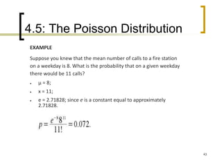 4.5: The Poisson Distribution
43
EXAMPLE
Suppose you knew that the mean number of calls to a fire station
on a weekday is 8. What is the probability that on a given weekday
there would be 11 calls?
 μ = 8;
 x = 11;
 e = 2.71828; since e is a constant equal to approximately
2.71828.
 