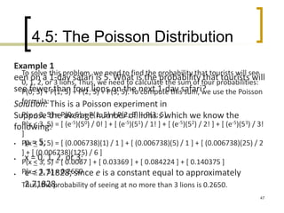 4.5: The Poisson Distribution
47
Example 1
een on a 1-day safari is 5. What is the probability that tourists will
see fewer than four lions on the next 1-day safari?
Solution: This is a Poisson experiment in
Suppose the average number of lions s which we know the
following:
 μ = 5;
 x = 0, 1, 2, or 3;
 e = 2.71828; since e is a constant equal to approximately
2.71828.
To solve this problem, we need to find the probability that tourists will see
0, 1, 2, or 3 lions. Thus, we need to calculate the sum of four probabilities:
P(0; 5) + P(1; 5) + P(2; 5) + P(3; 5). To compute this sum, we use the Poisson
formula:
P(x < 3, 5) = P(0; 5) + P(1; 5) + P(2; 5) + P(3; 5)
P(x < 3, 5) = [ (e-5)(50) / 0! ] + [ (e-5)(51) / 1! ] + [ (e-5)(52) / 2! ] + [ (e-5)(53) / 3!
]
P(x < 3, 5) = [ (0.006738)(1) / 1 ] + [ (0.006738)(5) / 1 ] + [ (0.006738)(25) / 2
] + [ (0.006738)(125) / 6 ]
P(x < 3, 5) = [ 0.0067 ] + [ 0.03369 ] + [ 0.084224 ] + [ 0.140375 ]
P(x < 3, 5) = 0.2650
Thus, the probability of seeing at no more than 3 lions is 0.2650.
 