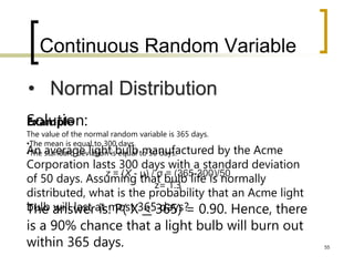 Continuous Random Variable
55
• Normal Distribution
Example
An average light bulb manufactured by the Acme
Corporation lasts 300 days with a standard deviation
of 50 days. Assuming that bulb life is normally
distributed, what is the probability that an Acme light
bulb will last at most 365 days?
Solution:
The value of the normal random variable is 365 days.
•The mean is equal to 300 days.
•The standard deviation is equal to 50 days.
z = (X - μ) / σ = (365-300)/50
z= 1.3
The answer is: P( X < 365) = 0.90. Hence, there
is a 90% chance that a light bulb will burn out
within 365 days.
 