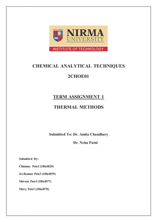 CHEMICAL ANALYTICAL TECHNIQUES
2CHOE01
TERM ASSIGNMENT 1
THERMAL METHODS
Submitted To: Dr. Amita Chaudhary
Dr. Neha Patni
Submitted By:
Chinmay Patel (18bcl020)
Jeelkumar Patel (18bcl039)
Shivam Patel (18bcl077)
Shrey Patel (18bcl078)
 