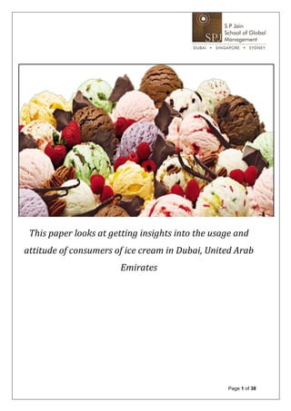  
                                	
  
                                	
  
                                              	
  
                                              	
  




                                                                                             	
  
                                              	
  
 This	
  paper	
  looks	
  at	
  getting	
  insights	
  into	
  the	
  usage	
  and	
  
attitude	
  of	
  consumers	
  of	
  ice	
  cream	
  in	
  Dubai,	
  United	
  Arab	
  
                                       Emirates	
  
                                              	
  
                                              	
  
    	
  
    	
  
    	
  
    	
  

                                                                              Page 1 of 38
 