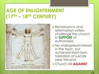 AGE OF ENLIGHTENMENT
(17TH – 18TH CENTURY)
 Renaissance

and
reformation writers
challenge the church
in SUPPORT of
euthanasia
 No widespread interest
in the topic, but
achieved short-term
toleration of suicide
near the end
 Church still AGAINST
J.R

 