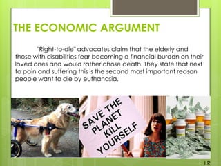 THE ECONOMIC ARGUMENT
"Right-to-die" advocates claim that the elderly and
those with disabilities fear becoming a financial burden on their
loved ones and would rather chose death. They state that next
to pain and suffering this is the second most important reason
people want to die by euthanasia.

J.R

 