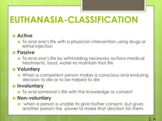 EUTHANASIA-CLASSIFICATION


Active




Passive




When a competent person makes a conscious and enduring
decision to die or to be helped to die

Involuntary




To end one’s life by withholding necessary actions-medical
treatments, food, water-to maintain that life

Voluntary




To end one’s life with a physician intervention using drugs or
lethal injection

To end someone’s life with the knowledge or consent

Non-voluntary


when a person is unable to give his/her consent, but gives
another person the power to make that decision for them.
Z. A

 