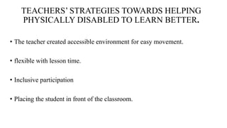 TEACHERS’ STRATEGIES TOWARDS HELPING
PHYSICALLY DISABLED TO LEARN BETTER.
• The teacher created accessible environment for easy movement.
• flexible with lesson time.
• Inclusive participation
• Placing the student in front of the classroom.
 
