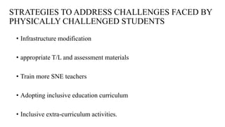 STRATEGIES TO ADDRESS CHALLENGES FACED BY
PHYSICALLY CHALLENGED STUDENTS
• Infrastructure modification
• appropriate T/L and assessment materials
• Train more SNE teachers
• Adopting inclusive education curriculum
• Inclusive extra-curriculum activities.
 
