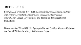 REFERENCES
Berry, S.J. & Domene, J.F. (2015): Supporting postsecondary students
with sensory or mobility impairments in reaching their career
aspirational. Career Development and Transition for Exceptional
Individuals.
Government of Nepal (2012): Apangata Shrwot Pustika. Women, Children
and Social Welfare Ministry, Kathmandu, Nepal.
 