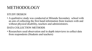 METHODOLOGY
STUDY DESIGN
• A qualitative study was conducted at Mitundu Secondary school with
an aim of collecting the first hand information from learners with and
without physical disability, teachers and administrators.
DATA COLLECTION METHODS
• Researchers used observation and in depth interviews to collect data
from respondents (Students and teachers)
 