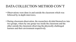 DATA COLLECTION METHOD CON’T
• Observations were done in and outside the classroom which was
followed by in depth interviews.
• During classroom observation, the researchers divided themselves into
two groups, where by one group was inside the classroom and the
other outside the classroom observing the physically challenged
learners and their environment respectively.
 