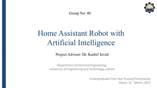 Department of Electrical Engineering,
University of Engineering and Technology, Lahore
Home Assistant Robot with
Artificial Intelligence
Group No: 40
Project Advisor: Dr. Kashif Javed
Undergraduate Final Year Project Presentation
Dated: 31
st
March, 2017
 