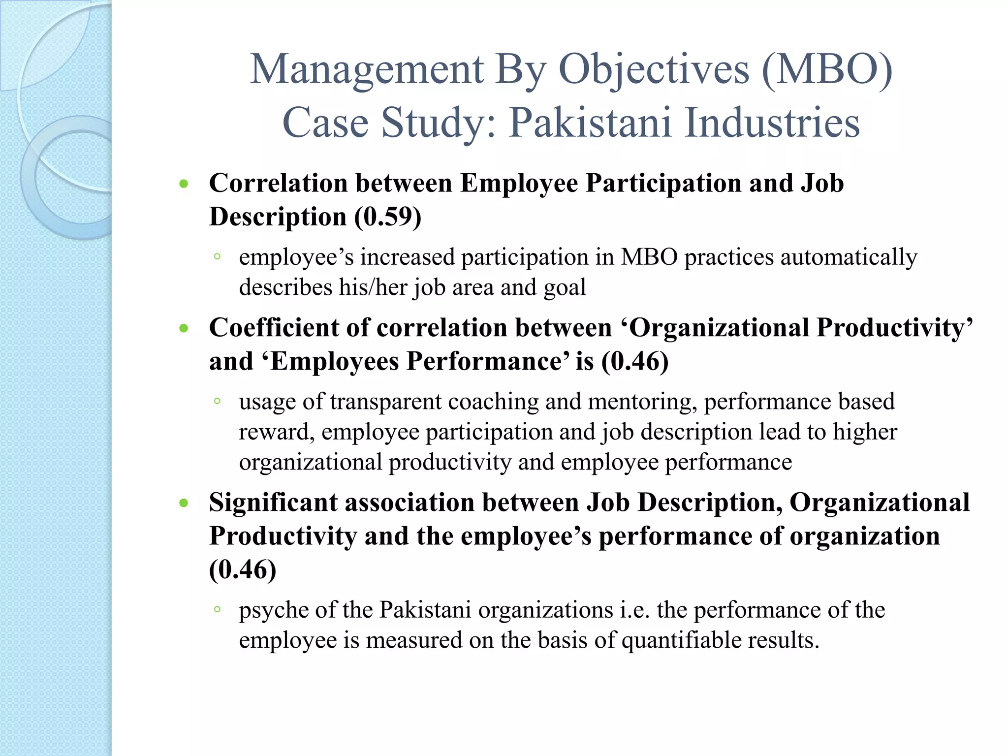 Management By Objectives (MBO)Case Study: Pakistani IndustriesCorrelation between Employee Participation and Job Description (0.59) employee’s increased participation in MBO practices automatically describes his/her job area and goalCoefficient of correlation between ‘Organizational Productivity’ and ‘Employees Performance’ is (0.46)usage of transparent coaching and mentoring, performance based reward, employee participation and job description lead to higher organizational productivity and employee performanceSignificant association between Job Description, Organizational Productivity and the employee’s performance of organization (0.46)psyche of the Pakistani organizations i.e. the performance of the employee is measured on the basis of quantifiable results. 