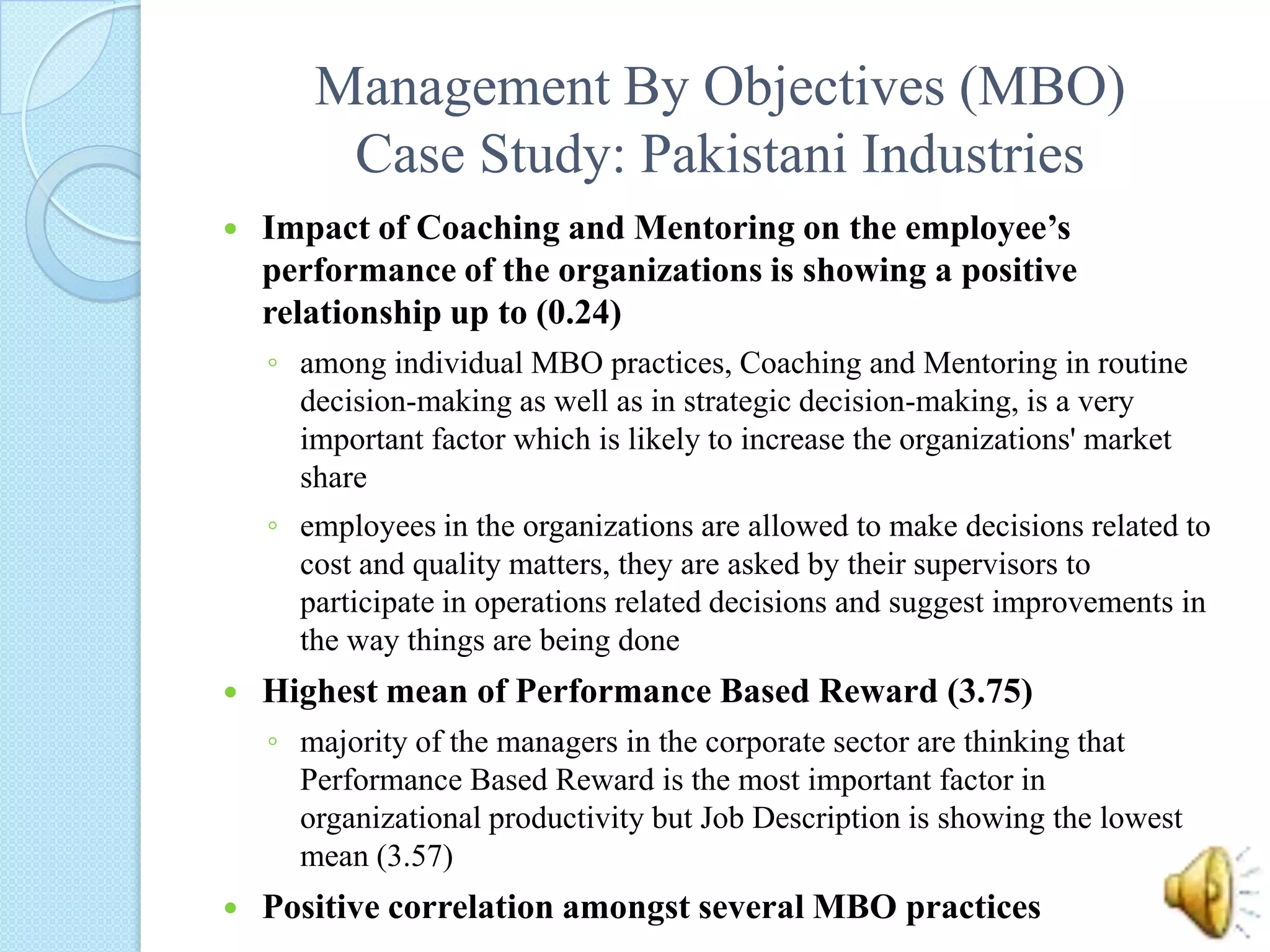 Management By Objectives (MBO)Case Study: Pakistani IndustriesImpact of Coaching and Mentoring on the employee’s performance of the organizations is showing a positive relationship up to (0.24) among individual MBO practices, Coaching and Mentoring in routine decision-making as well as in strategic decision-making, is a very important factor which is likely to increase the organizations' market shareemployees in the organizations are allowed to make decisions related to cost and quality matters, they are asked by their supervisors to participate in operations related decisions and suggest improvements in the way things are being doneHighest mean of Performance Based Reward (3.75) majority of the managers in the corporate sector are thinking that Performance Based Reward is the most important factor in organizational productivity but Job Description is showing the lowest mean (3.57)Positive correlation amongst several MBO practices 