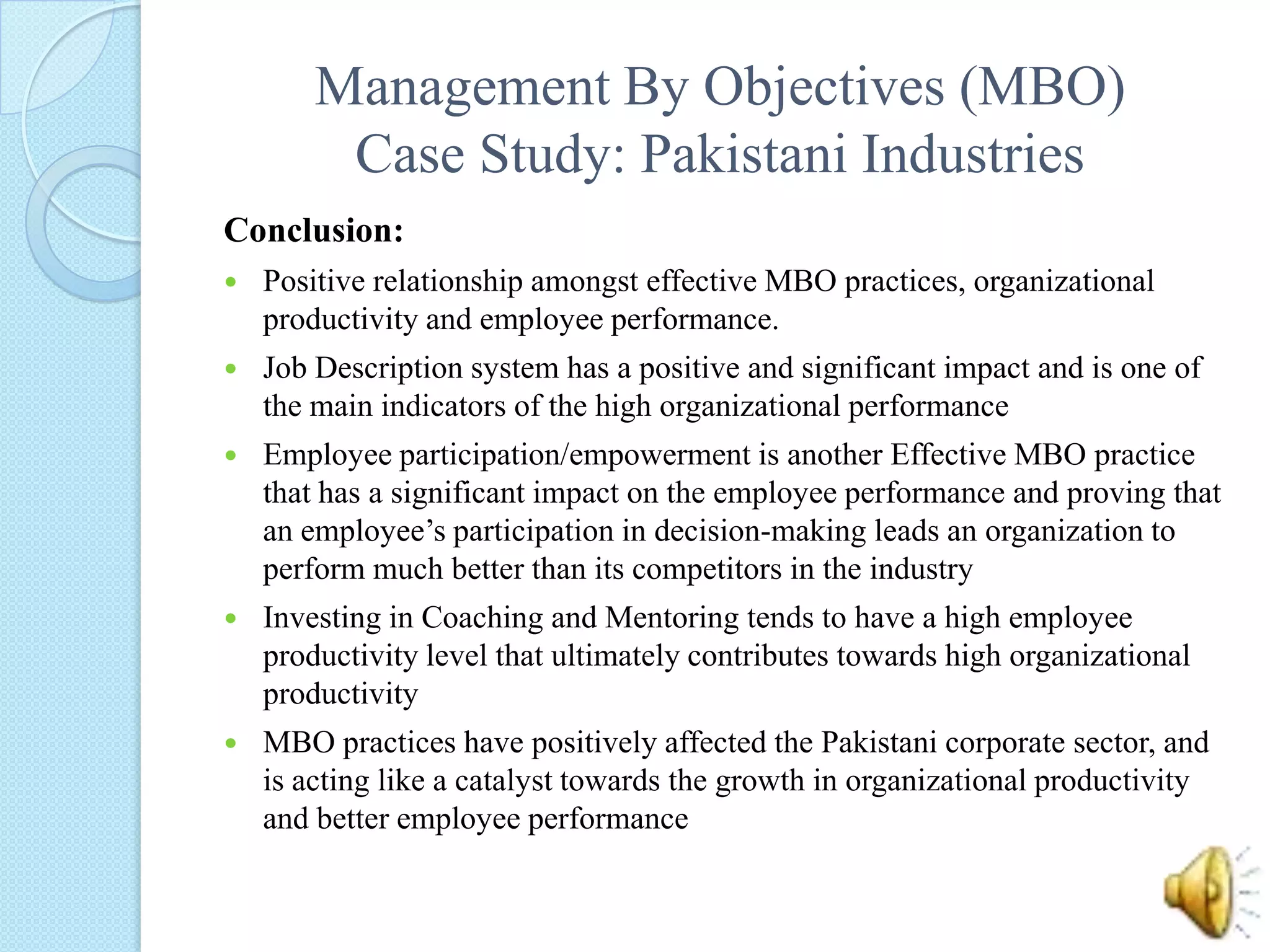 Management By Objectives (MBO)Case Study: Pakistani IndustriesConclusion: Positive relationship amongst effective MBO practices, organizational productivity and employee performance. Job Description system has a positive and significant impact and is one of the main indicators of the high organizational performance Employee participation/empowerment is another Effective MBO practice that has a significant impact on the employee performance and proving that an employee’s participation in decision-making leads an organization to perform much better than its competitors in the industryInvesting in Coaching and Mentoring tends to have a high employee productivity level that ultimately contributes towards high organizational productivity     MBO practices have positively affected the Pakistani corporate sector, and is acting like a catalyst towards the growth in organizational productivity and better employee performance 