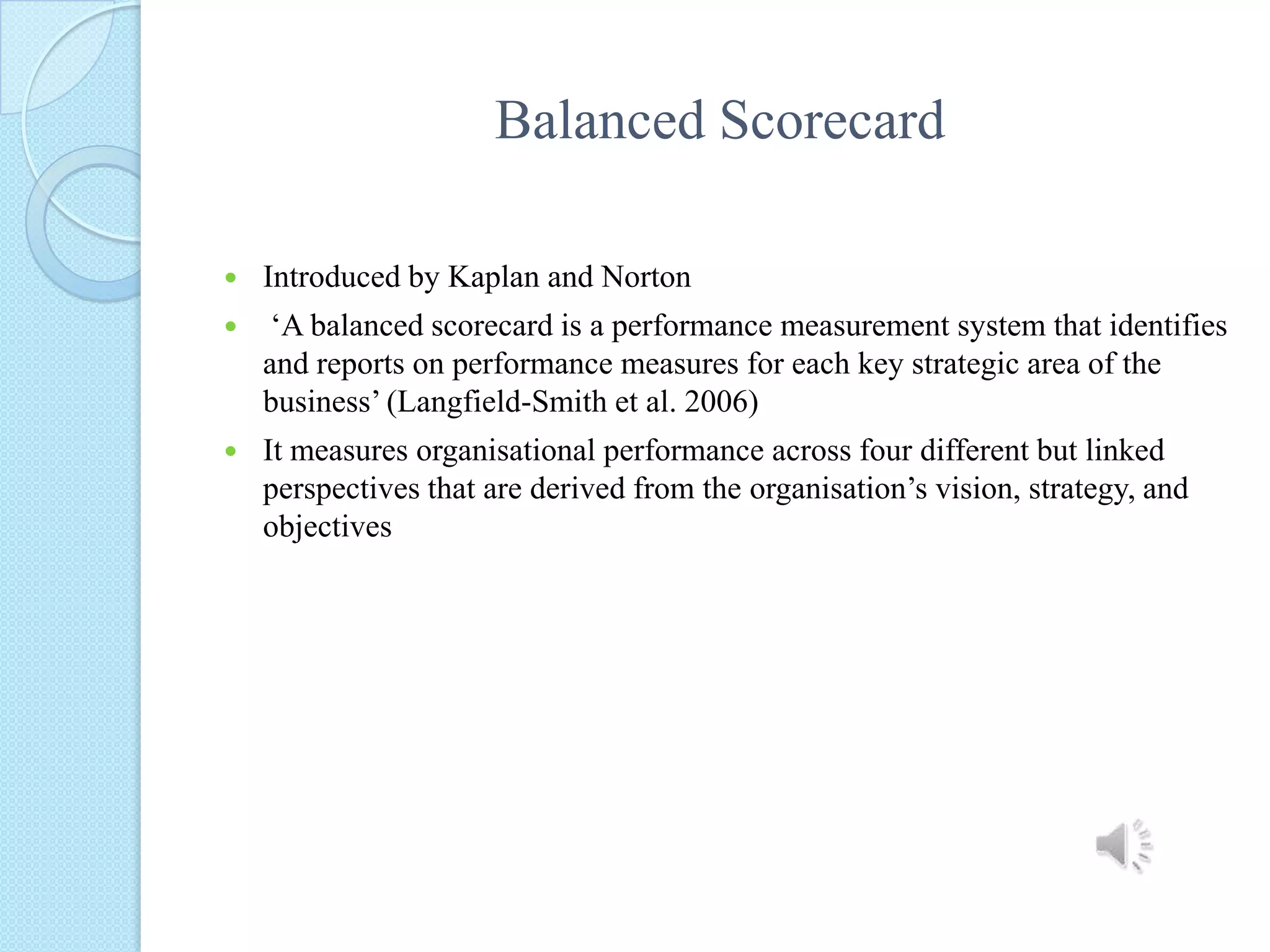 Balanced ScorecardIntroduced by Kaplan and Norton ‘A balanced scorecard is a performance measurement system that identifies and reports on performance measures for each key strategic area of the business’ (Langfield-Smith et al. 2006)It measures organisational performance across four different but linked perspectives that are derived from the organisation’svision, strategy, and objectives