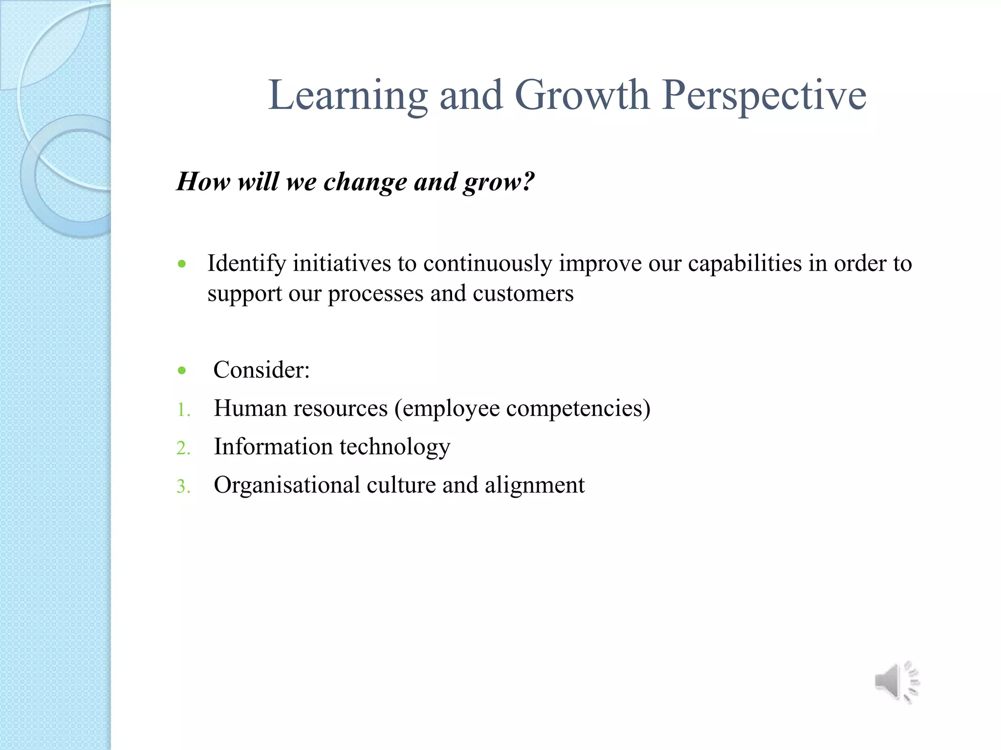 Learning and Growth PerspectiveHow will we change and grow?Identify initiatives to continuously improve our capabilities in order to support our processes and customers Consider:Human resources (employee competencies)Information technology  Organisational culture and alignment 