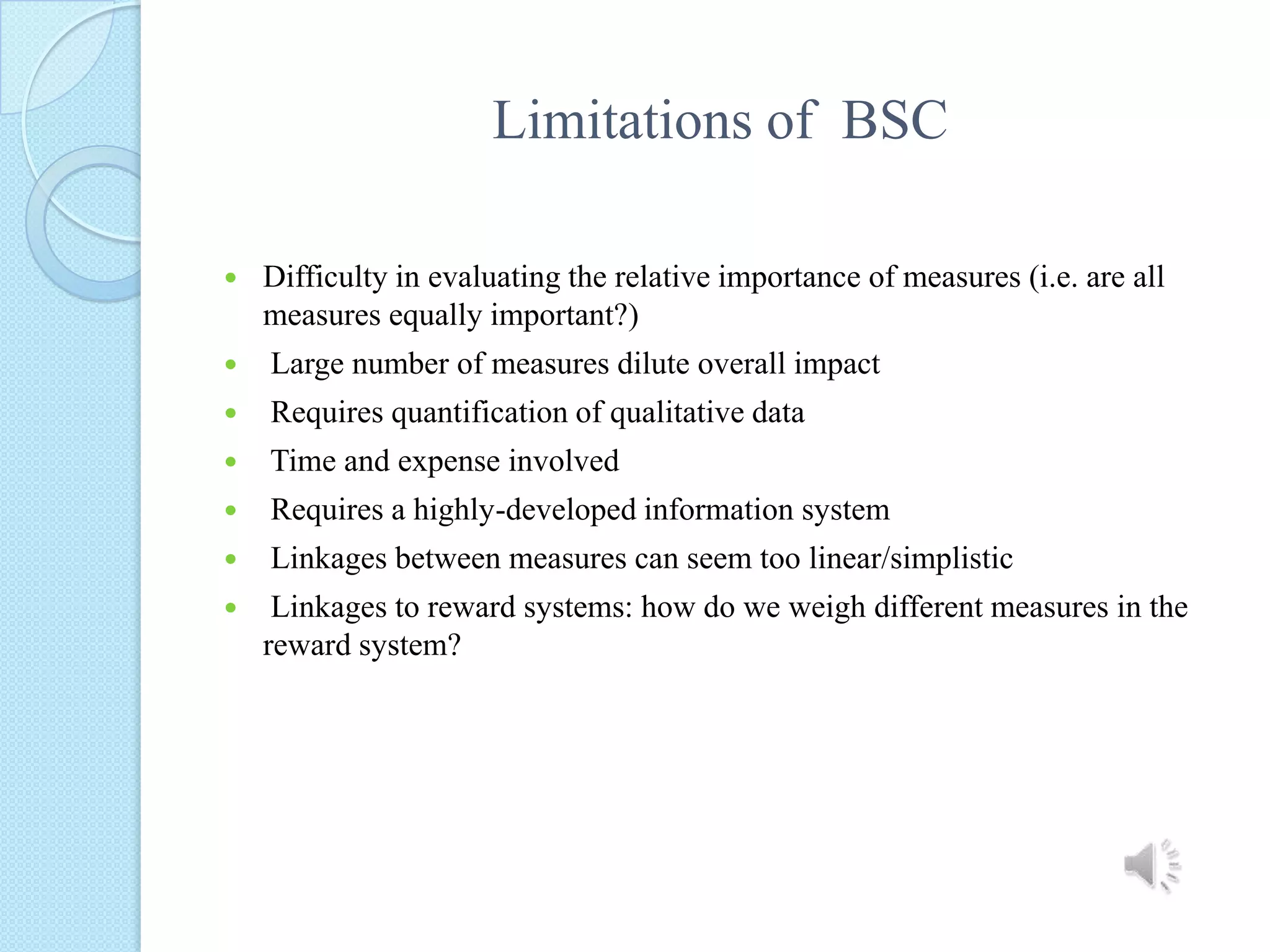 Limitations of  BSCDifficulty in evaluating the relative importance of measures (i.e. are all measures equally important?) Large number of measures dilute overall impact Requires quantification of qualitative data  Time and expense involved  Requires a highly-developed information system  Linkages between measures can seem too linear/simplistic  Linkages to reward systems: how do we weigh different measures in the reward system?
