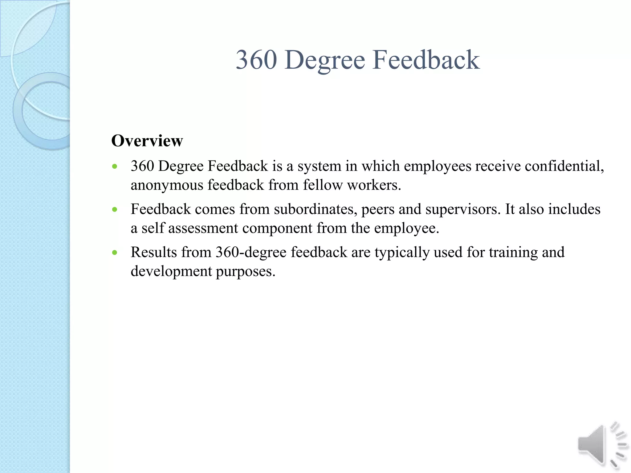360 Degree FeedbackOverview360 Degree Feedback is a system in which employees receive confidential, anonymous feedback from fellow workers.Feedback comes from subordinates, peers and supervisors. It also includes a self assessment component from the employee.Results from 360-degree feedback are typically used for training and development purposes.