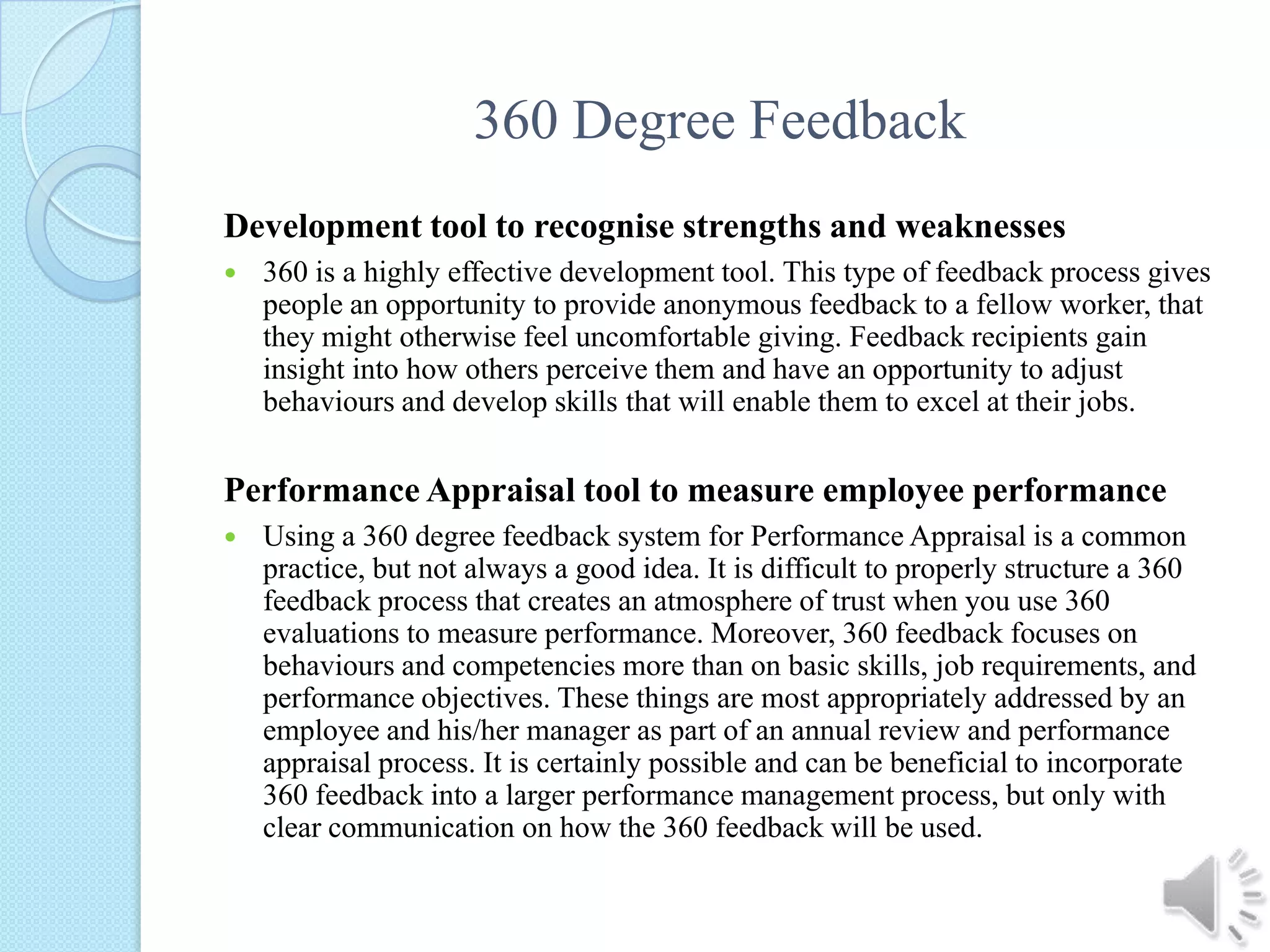 360 Degree FeedbackDevelopment tool to recognise strengths and weaknesses360 is a highly effective development tool. This type of feedback process gives people an opportunity to provide anonymous feedback to a fellow worker, that they might otherwise feel uncomfortable giving. Feedback recipients gain insight into how others perceive them and have an opportunity to adjust behaviours and develop skills that will enable them to excel at their jobs. Performance Appraisal tool to measure employee performanceUsing a 360 degree feedback system for Performance Appraisal is a common practice, but not always a good idea. It is difficult to properly structure a 360 feedback process that creates an atmosphere of trust when you use 360 evaluations to measure performance. Moreover, 360 feedback focuses on behaviours and competencies more than on basic skills, job requirements, and performance objectives. These things are most appropriately addressed by an employee and his/her manager as part of an annual review and performance appraisal process. It is certainly possible and can be beneficial to incorporate 360 feedback into a larger performance management process, but only with clear communication on how the 360 feedback will be used. 