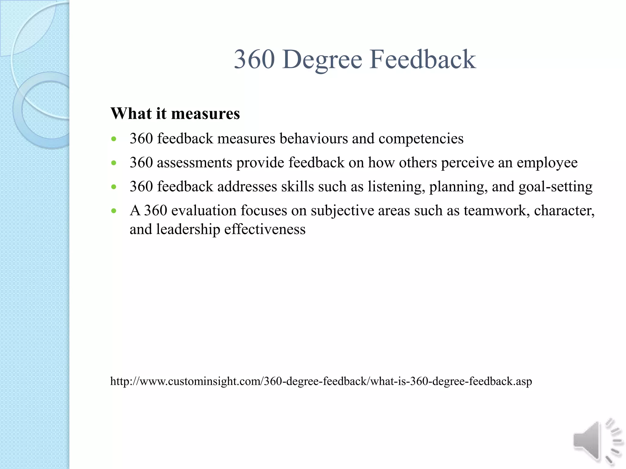 360 Degree FeedbackWhat it measures360 feedback measures behaviours and competencies 360 assessments provide feedback on how others perceive an employee 360 feedback addresses skills such as listening, planning, and goal-setting A 360 evaluation focuses on subjective areas such as teamwork, character, and leadership effectiveness http://www.custominsight.com/360-degree-feedback/what-is-360-degree-feedback.asp