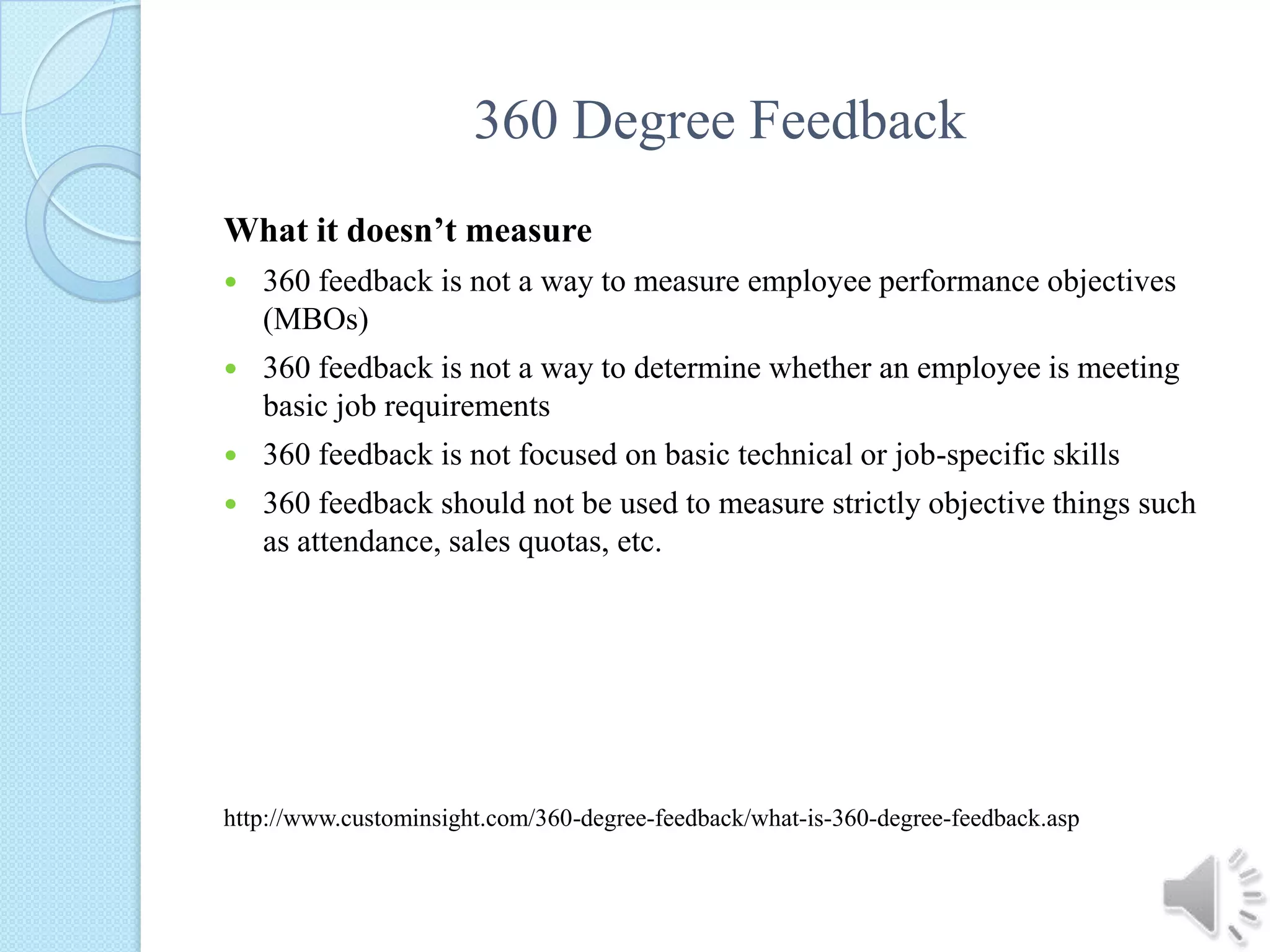 360 Degree FeedbackWhat it doesn’t measure360 feedback is not a way to measure employee performance objectives (MBOs) 360 feedback is not a way to determine whether an employee is meeting basic job requirements 360 feedback is not focused on basic technical or job-specific skills 360 feedback should not be used to measure strictly objective things such as attendance, sales quotas, etc. http://www.custominsight.com/360-degree-feedback/what-is-360-degree-feedback.asp