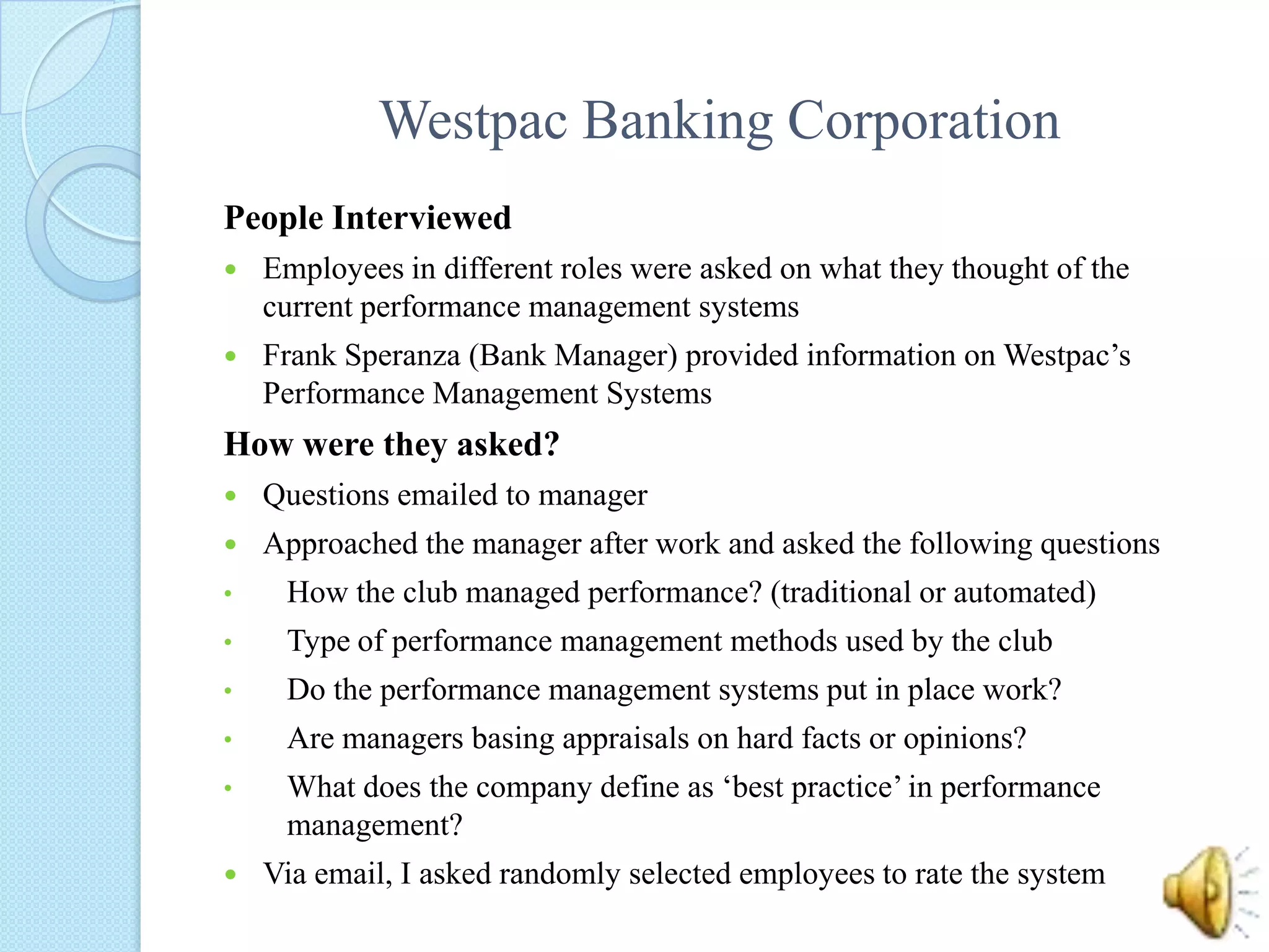 Westpac Banking CorporationPeople InterviewedEmployees in different roles were asked on what they thought of the current performance management systemsFrank Speranza (Bank Manager) provided information on Westpac’s Performance Management Systems	How were they asked?Questions emailed to managerApproached the manager after work and asked the following questionsHow the club managed performance? (traditional or automated)