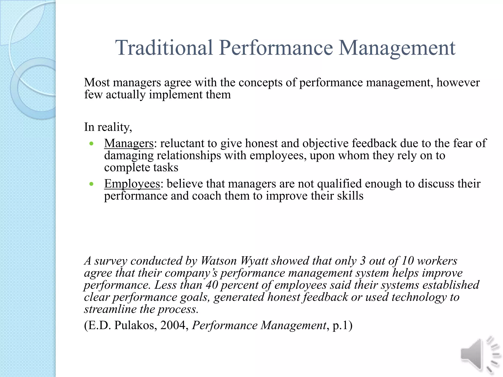 Traditional Performance ManagementMost managers agree with the concepts of performance management, however few actually implement themIn reality,Managers: reluctant to give honest and objective feedback due to the fear of damaging relationships with employees, upon whom they rely on to complete tasksEmployees: believe that managers are not qualified enough to discuss their performance and coach them to improve their skillsA survey conducted by Watson Wyatt showed that only 3 out of 10 workers agree that their company’s performance management system helps improve performance. Less than 40 percent of employees said their systems established clear performance goals, generated honest feedback or used technology to streamline the process.(E.D. Pulakos, 2004, Performance Management, p.1)