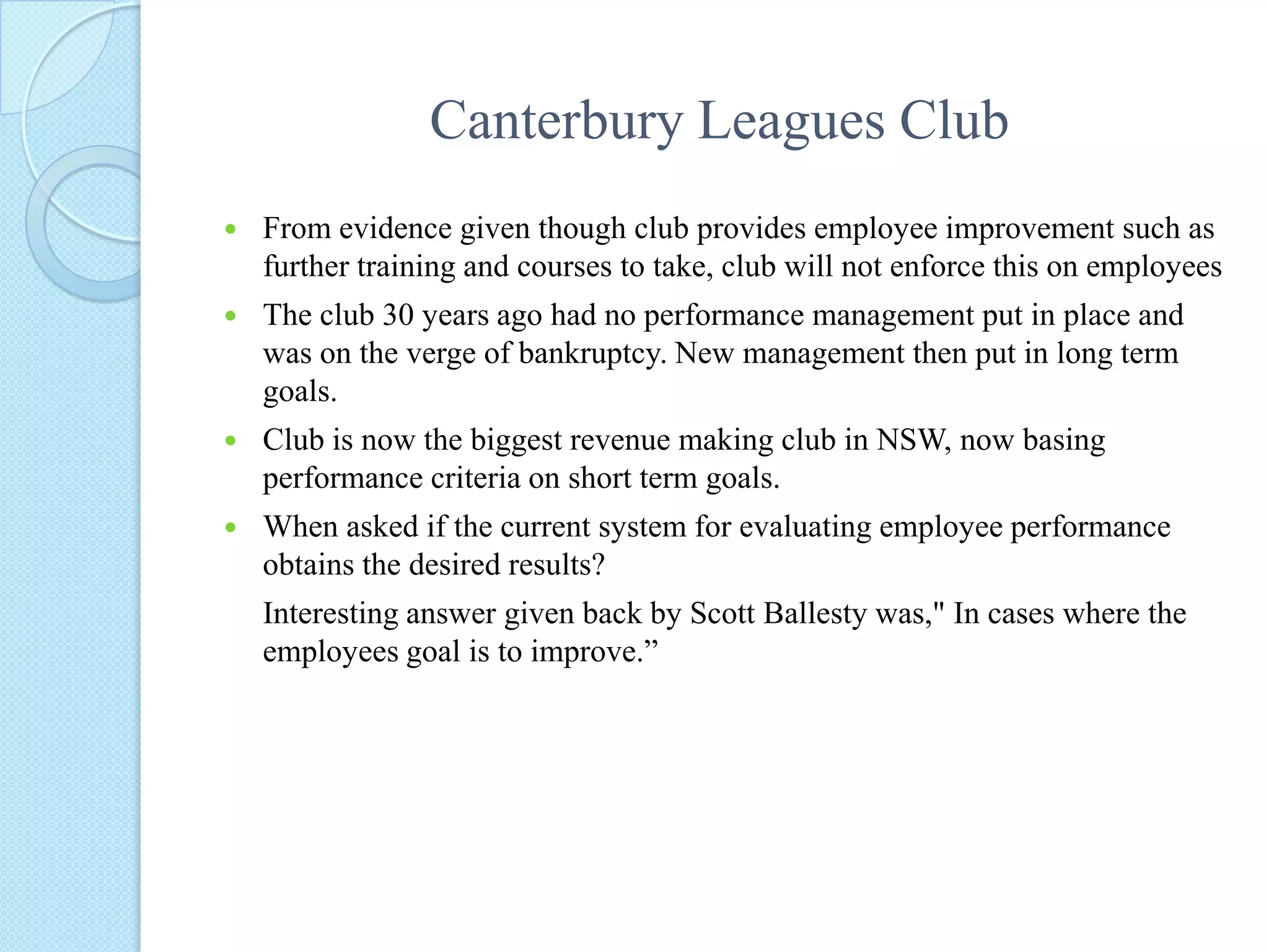 Canterbury Leagues ClubBackgroundResearch by group member into Canterbury Leagues Club to help relate the link of theory and practice behind managing performanceCanterbury Leagues Club is one of the biggest clubs in NSW, thus efficient performance management is requiredSeparated into two sections Food and beverage and Gaming.Interviews were conducted by group member aimed at human resources, management and fellow work colleagues to get a overall view of performance management in the club.