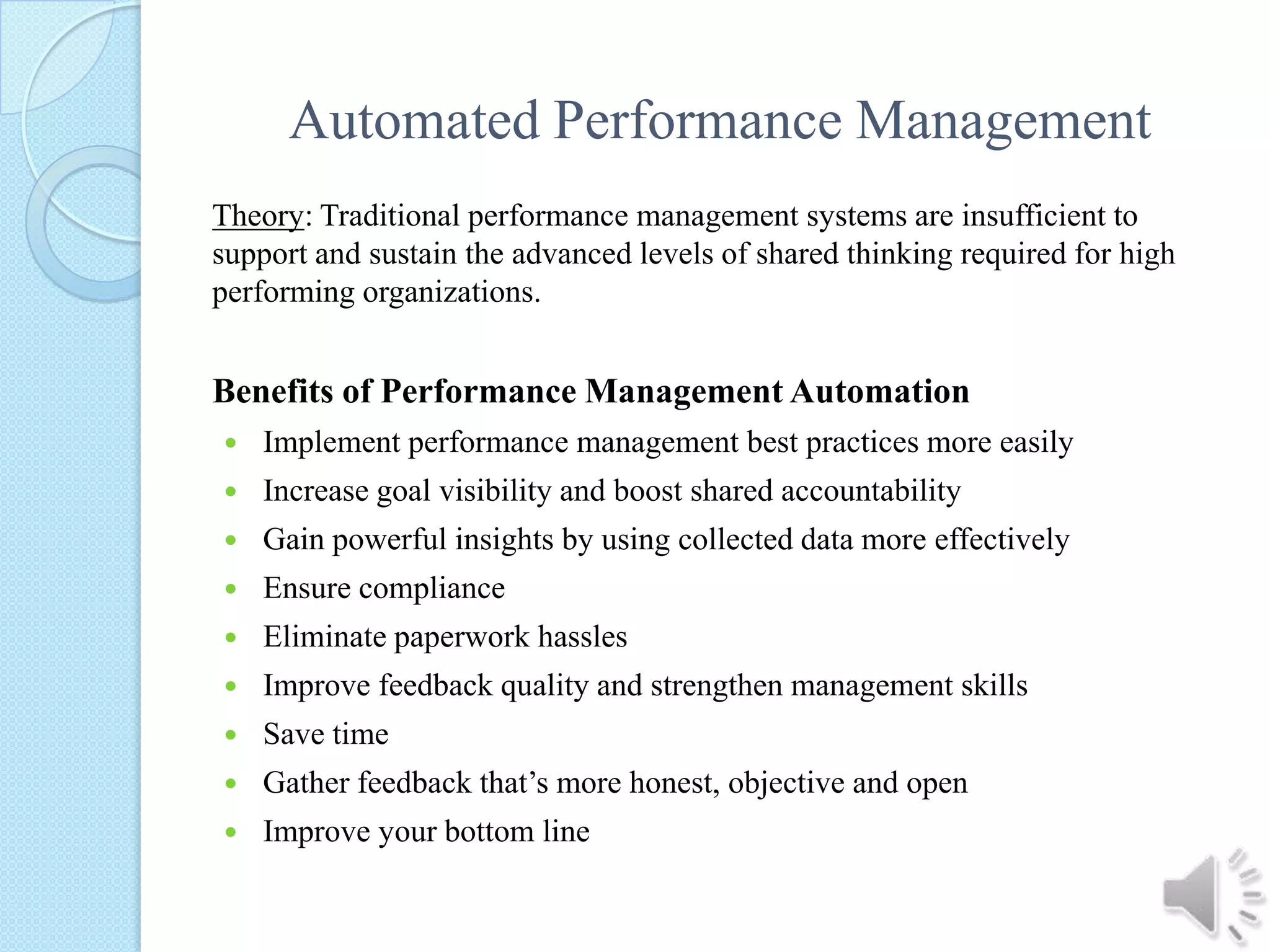 Automated Performance ManagementTheory: Traditional performance management systems are insufficient to support and sustain the advanced levels of shared thinking required for high performing organizations. Benefits of Performance Management AutomationImplement performance management best practices more easilyIncrease goal visibility and boost shared accountabilityGain powerful insights by using collected data more effectivelyEnsure complianceEliminate paperwork hasslesImprove feedback quality and strengthen management skillsSave timeGather feedback that’s more honest, objective and openImprove your bottom line 