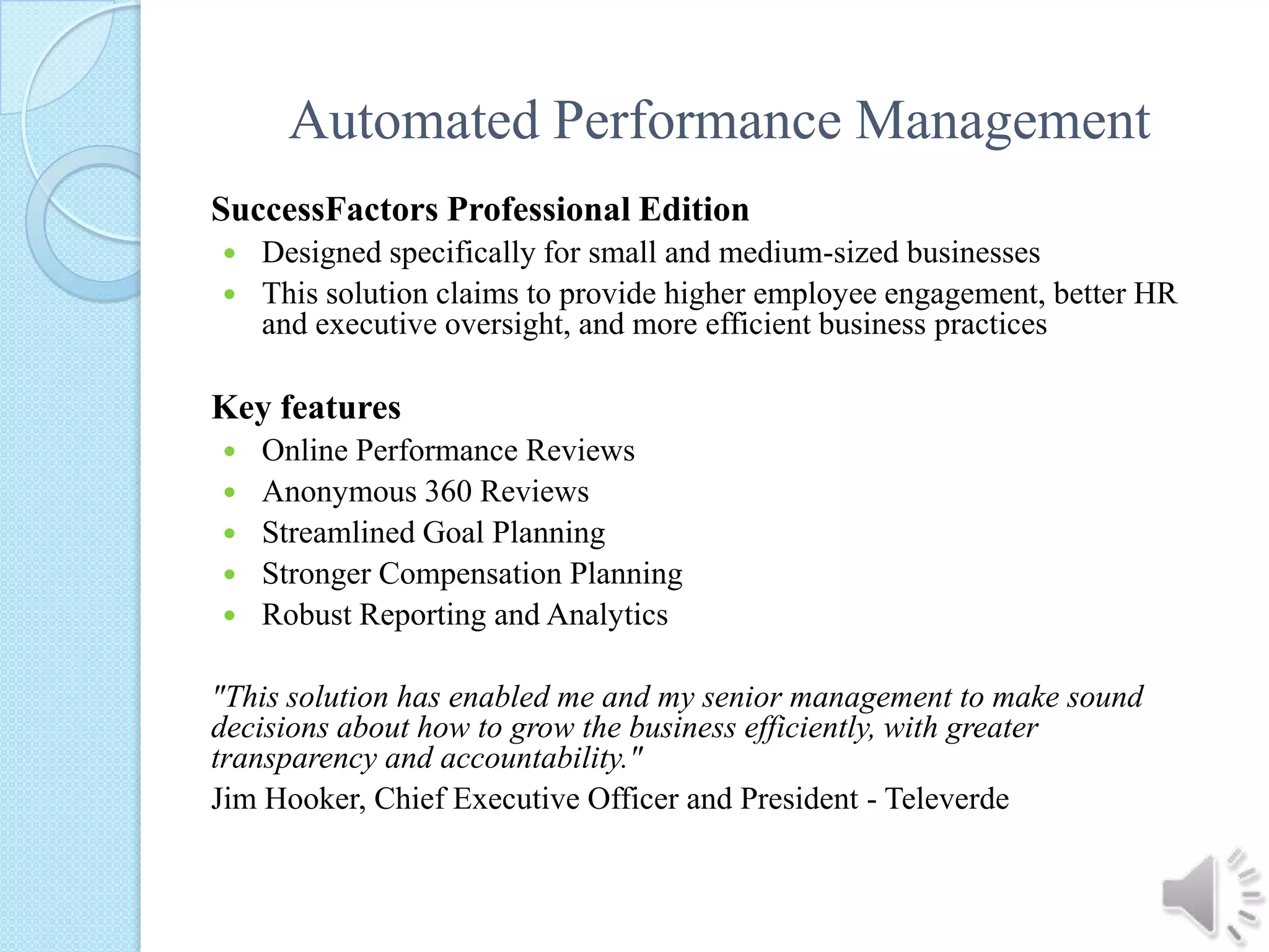 Automated Performance ManagementSuccessFactors Professional EditionDesigned specifically for small and medium-sized businessesThis solution claims to provide higher employee engagement, better HR and executive oversight, and more efficient business practicesKey featuresOnline Performance ReviewsAnonymous 360 ReviewsStreamlined Goal PlanningStronger Compensation PlanningRobust Reporting and Analytics "This solution has enabled me and my senior management to make sound decisions about how to grow the business efficiently, with greater transparency and accountability."Jim Hooker, Chief Executive Officer and President - Televerde