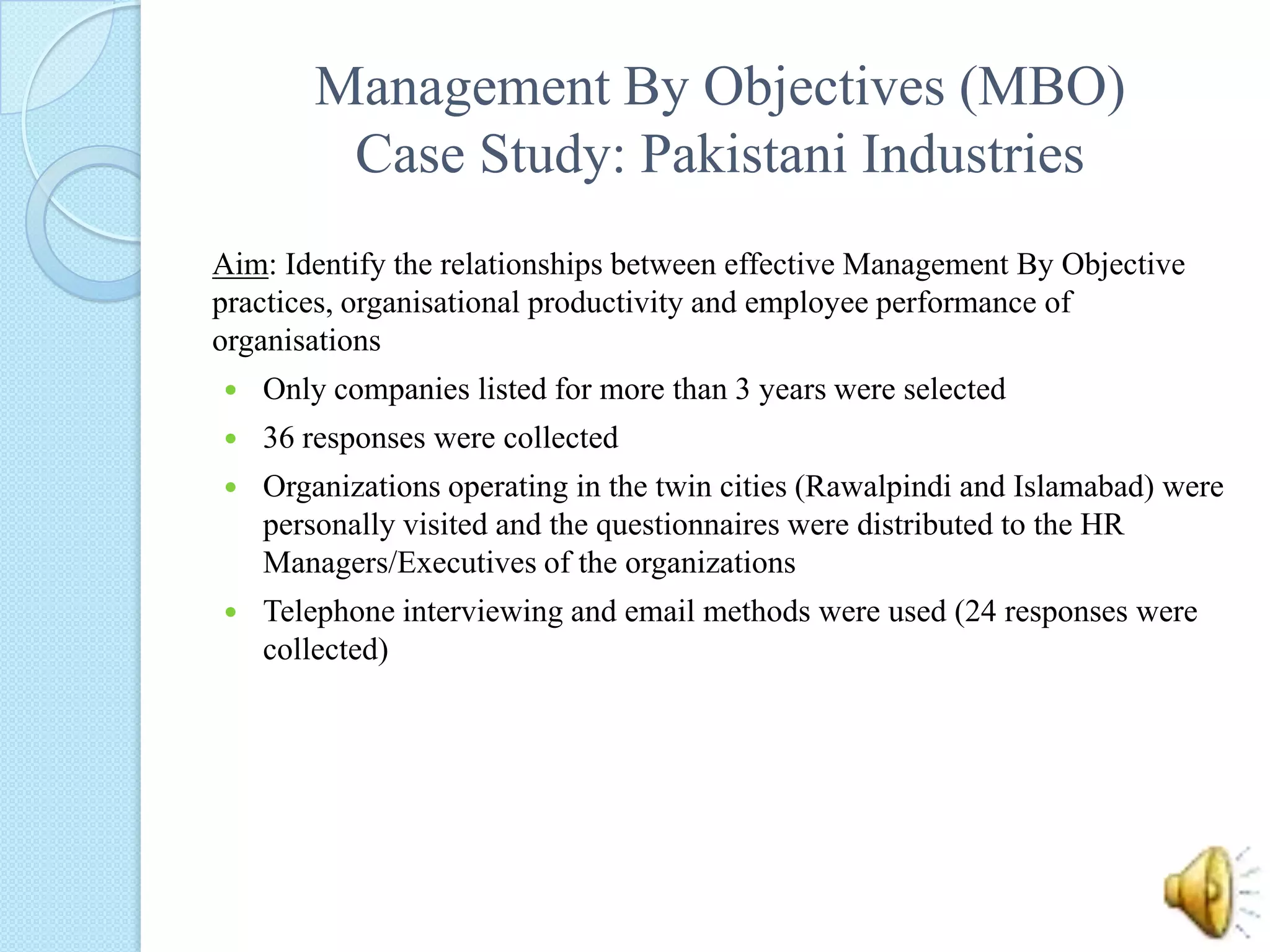 Management By Objectives (MBO) Case Study: Pakistani IndustriesAim: Identify the relationships between effective Management By Objective practices, organisational productivity and employee performance of organisationsOnly companies listed for more than 3 years were selected36 responses were collectedOrganizations operating in the twin cities (Rawalpindi and Islamabad) were personally visited and the questionnaires were distributed to the HR Managers/Executives of the organizationsTelephone interviewing and email methods were used (24 responses were collected)